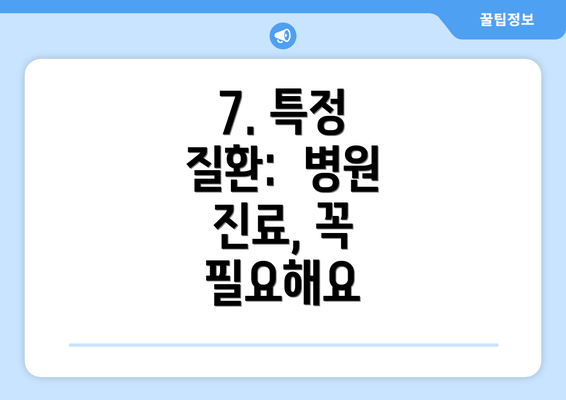 7. 특정 질환:  병원 진료, 꼭 필요해요